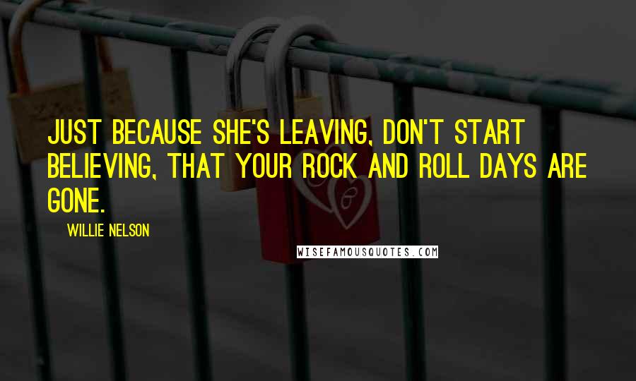 Willie Nelson Quotes: Just because she's leaving, don't start believing, that your rock and roll days are gone.