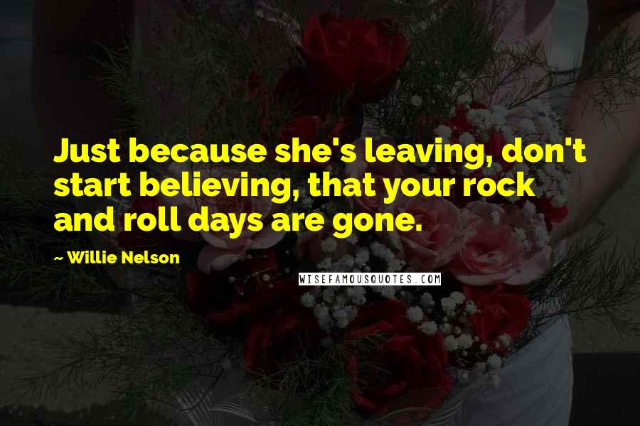 Willie Nelson Quotes: Just because she's leaving, don't start believing, that your rock and roll days are gone.