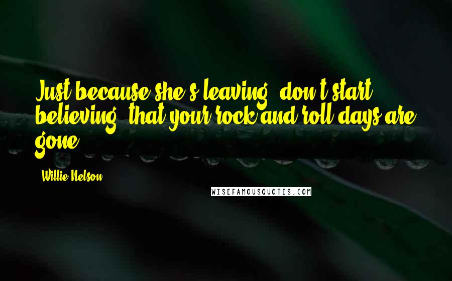 Willie Nelson Quotes: Just because she's leaving, don't start believing, that your rock and roll days are gone.