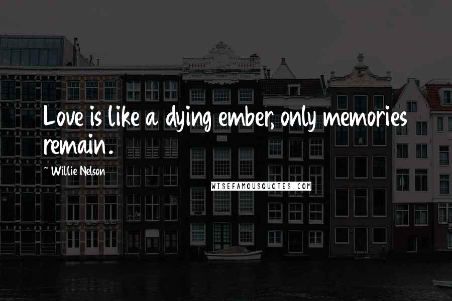 Willie Nelson Quotes: Love is like a dying ember, only memories remain.