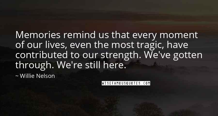 Willie Nelson Quotes: Memories remind us that every moment of our lives, even the most tragic, have contributed to our strength. We've gotten through. We're still here.