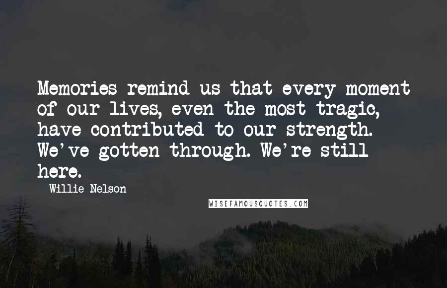 Willie Nelson Quotes: Memories remind us that every moment of our lives, even the most tragic, have contributed to our strength. We've gotten through. We're still here.