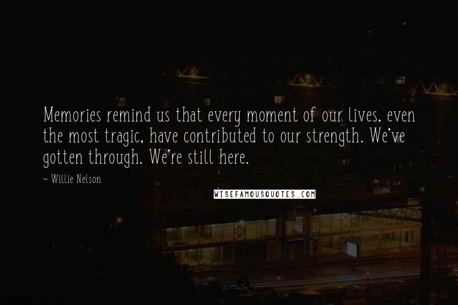 Willie Nelson Quotes: Memories remind us that every moment of our lives, even the most tragic, have contributed to our strength. We've gotten through. We're still here.