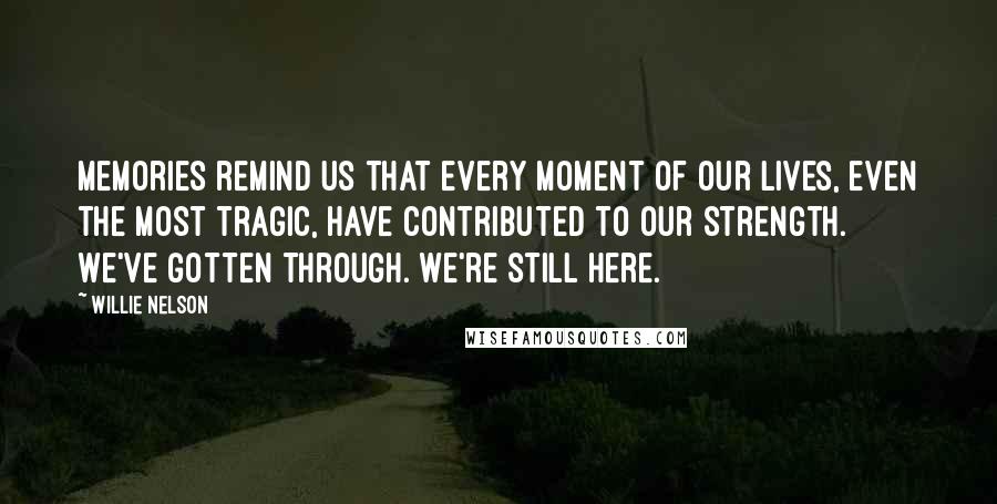 Willie Nelson Quotes: Memories remind us that every moment of our lives, even the most tragic, have contributed to our strength. We've gotten through. We're still here.