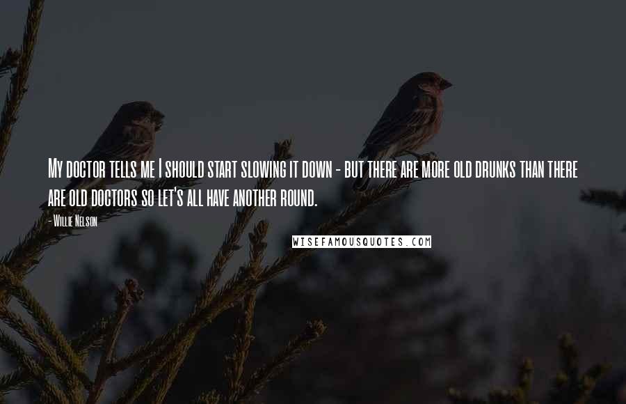 Willie Nelson Quotes: My doctor tells me I should start slowing it down - but there are more old drunks than there are old doctors so let's all have another round.