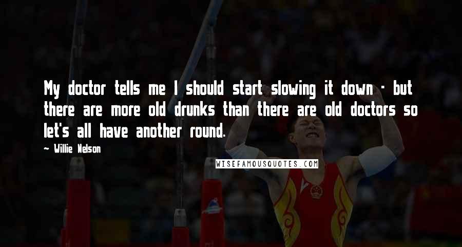 Willie Nelson Quotes: My doctor tells me I should start slowing it down - but there are more old drunks than there are old doctors so let's all have another round.