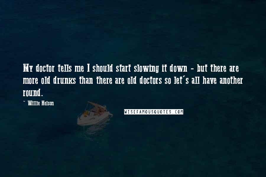Willie Nelson Quotes: My doctor tells me I should start slowing it down - but there are more old drunks than there are old doctors so let's all have another round.