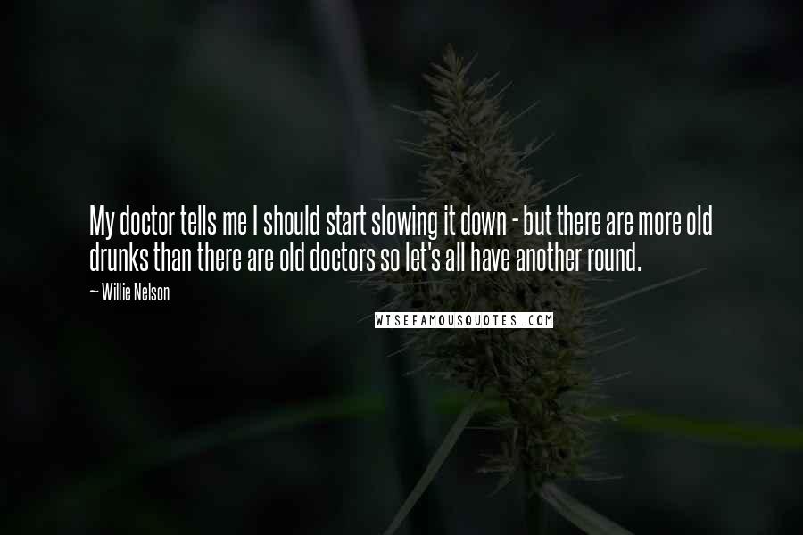 Willie Nelson Quotes: My doctor tells me I should start slowing it down - but there are more old drunks than there are old doctors so let's all have another round.