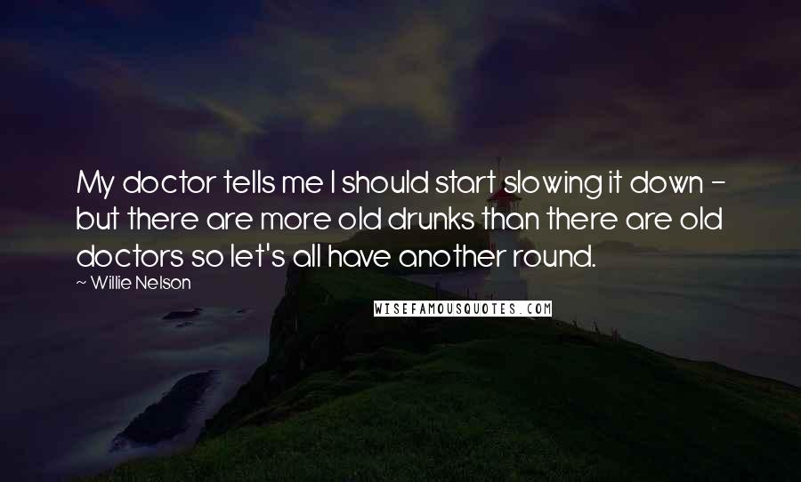Willie Nelson Quotes: My doctor tells me I should start slowing it down - but there are more old drunks than there are old doctors so let's all have another round.