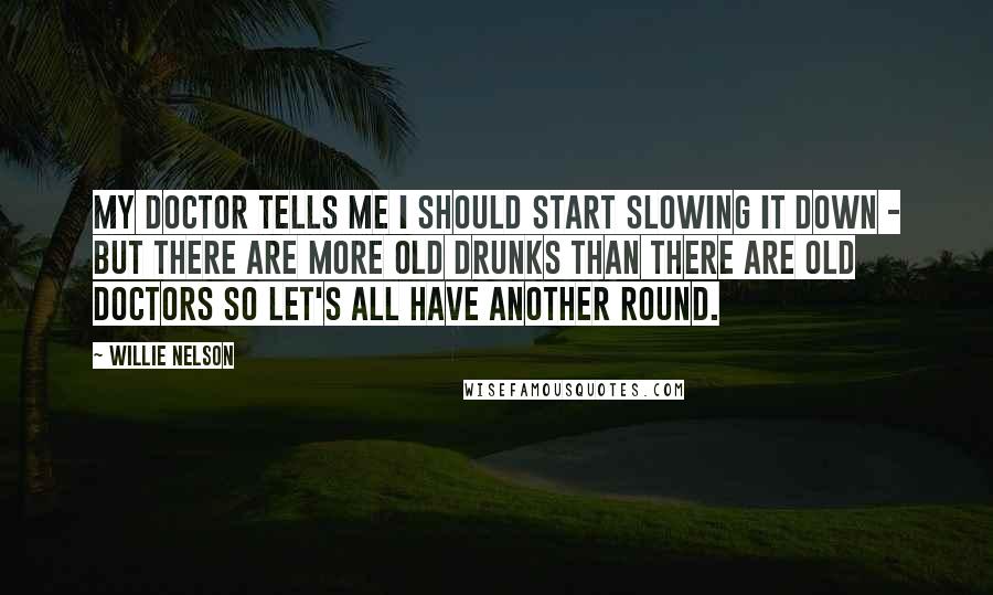 Willie Nelson Quotes: My doctor tells me I should start slowing it down - but there are more old drunks than there are old doctors so let's all have another round.