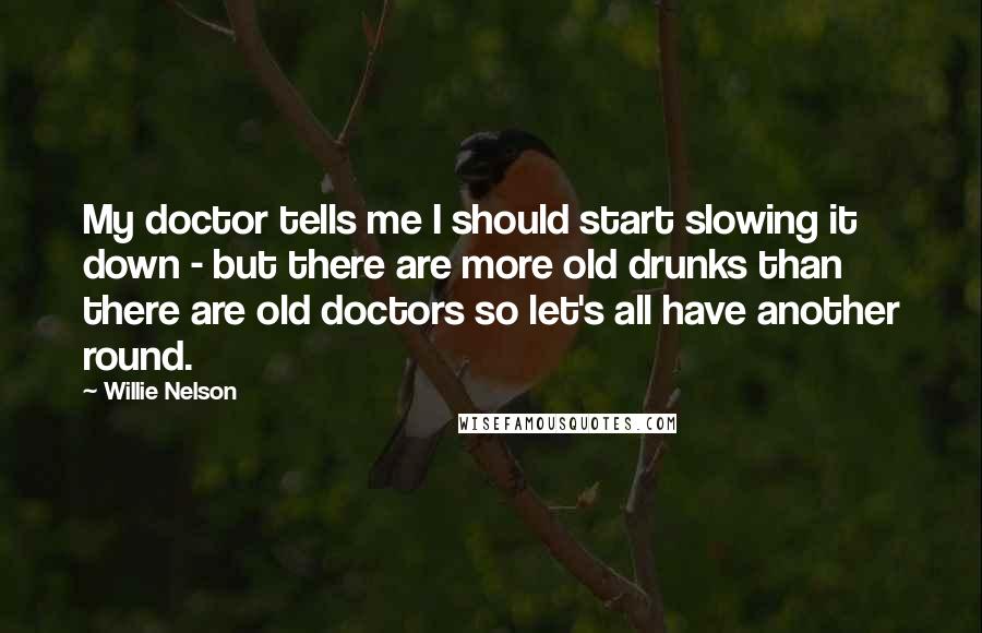 Willie Nelson Quotes: My doctor tells me I should start slowing it down - but there are more old drunks than there are old doctors so let's all have another round.