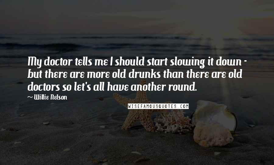 Willie Nelson Quotes: My doctor tells me I should start slowing it down - but there are more old drunks than there are old doctors so let's all have another round.