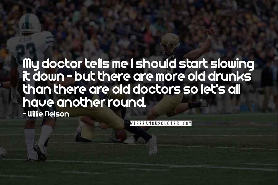 Willie Nelson Quotes: My doctor tells me I should start slowing it down - but there are more old drunks than there are old doctors so let's all have another round.