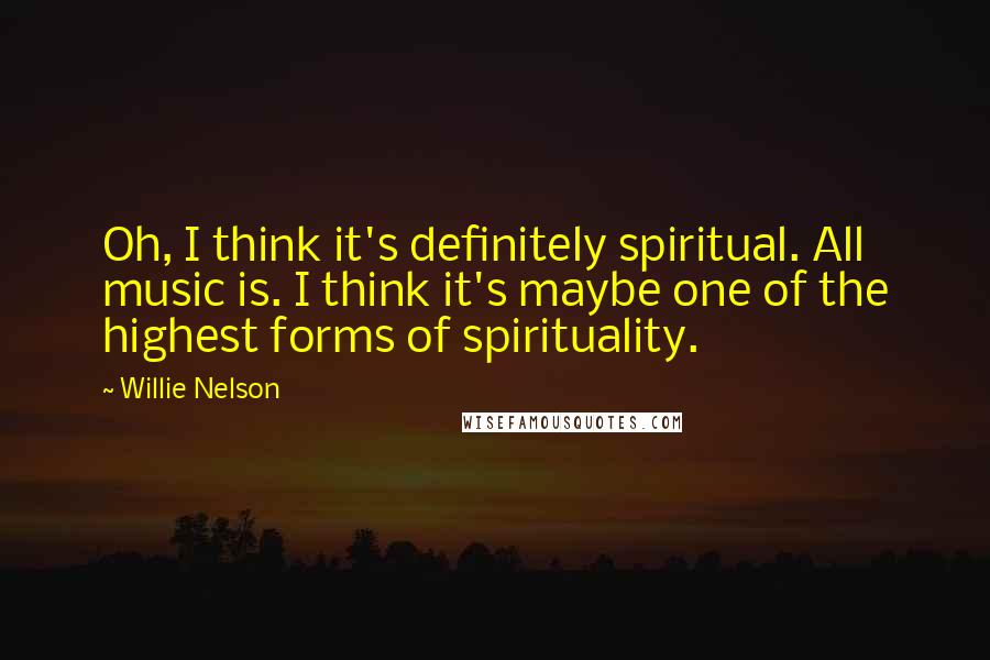 Willie Nelson Quotes: Oh, I think it's definitely spiritual. All music is. I think it's maybe one of the highest forms of spirituality.