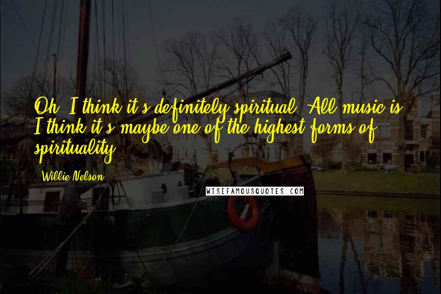 Willie Nelson Quotes: Oh, I think it's definitely spiritual. All music is. I think it's maybe one of the highest forms of spirituality.