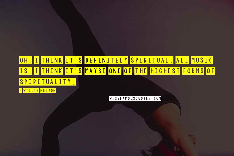 Willie Nelson Quotes: Oh, I think it's definitely spiritual. All music is. I think it's maybe one of the highest forms of spirituality.