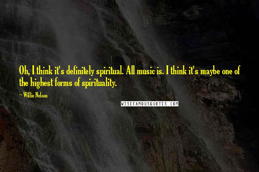 Willie Nelson Quotes: Oh, I think it's definitely spiritual. All music is. I think it's maybe one of the highest forms of spirituality.