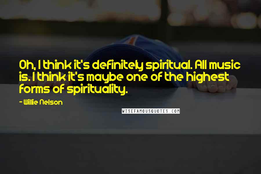 Willie Nelson Quotes: Oh, I think it's definitely spiritual. All music is. I think it's maybe one of the highest forms of spirituality.