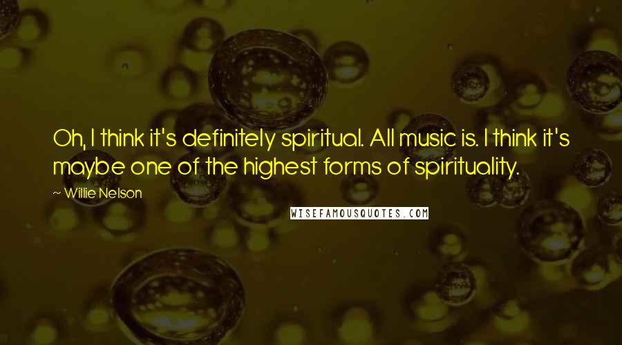 Willie Nelson Quotes: Oh, I think it's definitely spiritual. All music is. I think it's maybe one of the highest forms of spirituality.