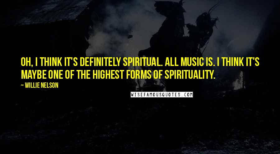 Willie Nelson Quotes: Oh, I think it's definitely spiritual. All music is. I think it's maybe one of the highest forms of spirituality.