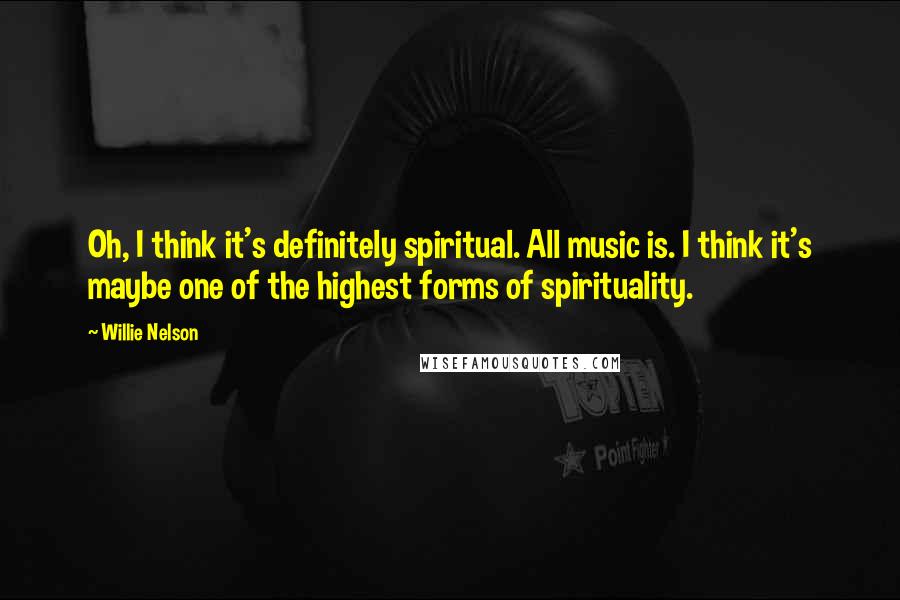 Willie Nelson Quotes: Oh, I think it's definitely spiritual. All music is. I think it's maybe one of the highest forms of spirituality.