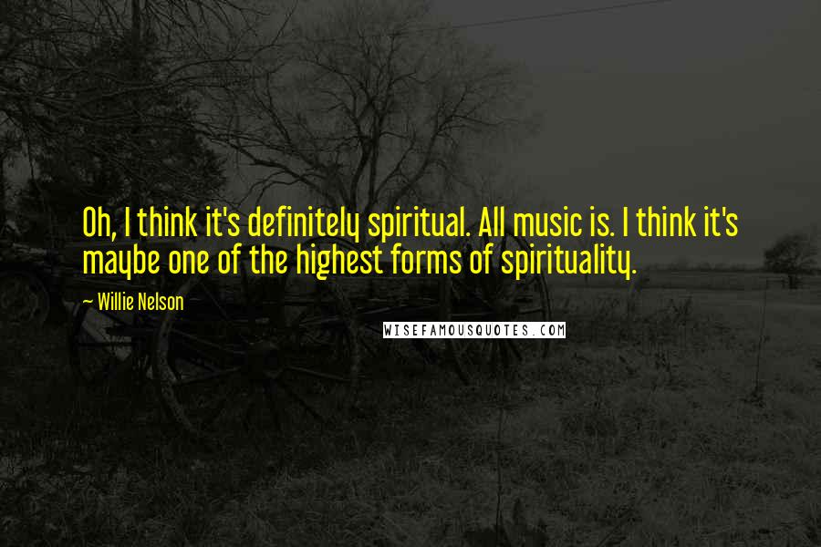 Willie Nelson Quotes: Oh, I think it's definitely spiritual. All music is. I think it's maybe one of the highest forms of spirituality.