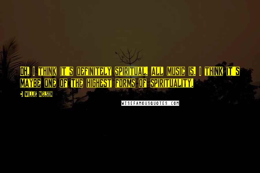 Willie Nelson Quotes: Oh, I think it's definitely spiritual. All music is. I think it's maybe one of the highest forms of spirituality.