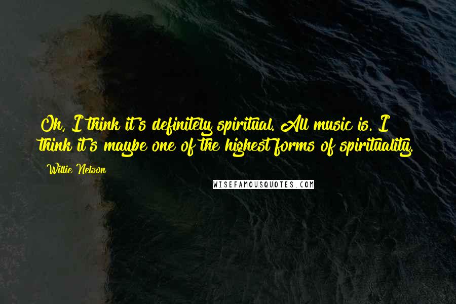 Willie Nelson Quotes: Oh, I think it's definitely spiritual. All music is. I think it's maybe one of the highest forms of spirituality.