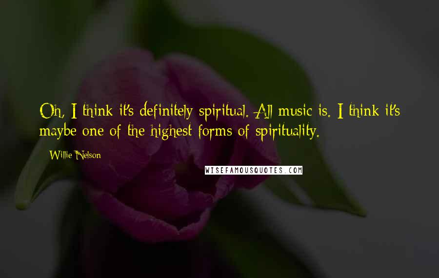 Willie Nelson Quotes: Oh, I think it's definitely spiritual. All music is. I think it's maybe one of the highest forms of spirituality.