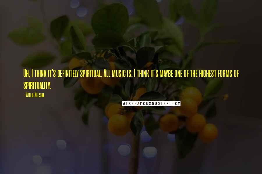 Willie Nelson Quotes: Oh, I think it's definitely spiritual. All music is. I think it's maybe one of the highest forms of spirituality.