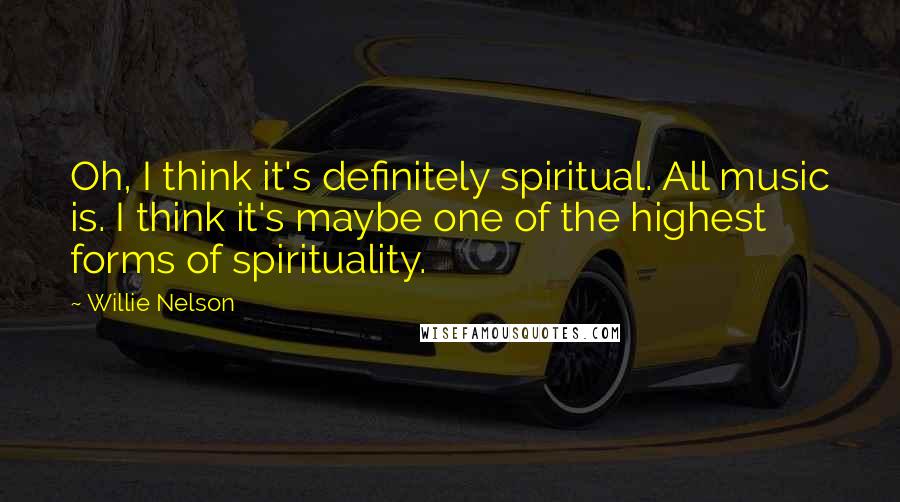 Willie Nelson Quotes: Oh, I think it's definitely spiritual. All music is. I think it's maybe one of the highest forms of spirituality.