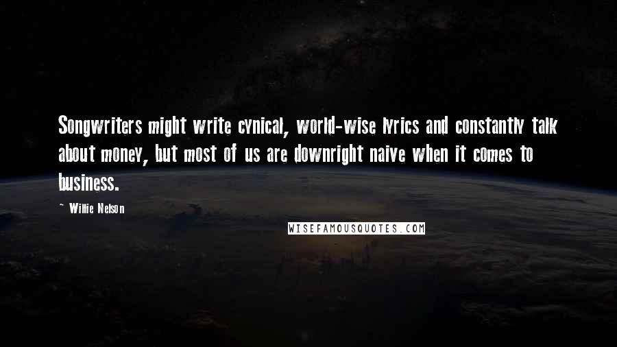 Willie Nelson Quotes: Songwriters might write cynical, world-wise lyrics and constantly talk about money, but most of us are downright naive when it comes to business.