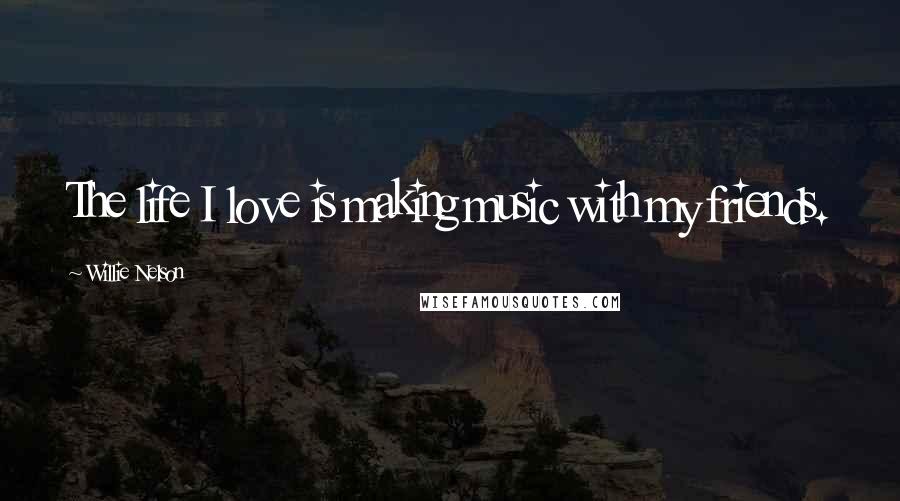 Willie Nelson Quotes: The life I love is making music with my friends.