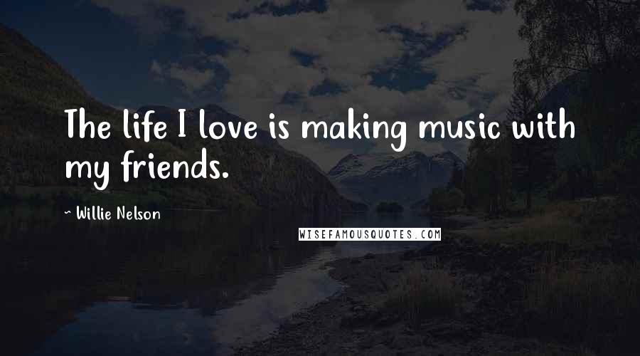 Willie Nelson Quotes: The life I love is making music with my friends.