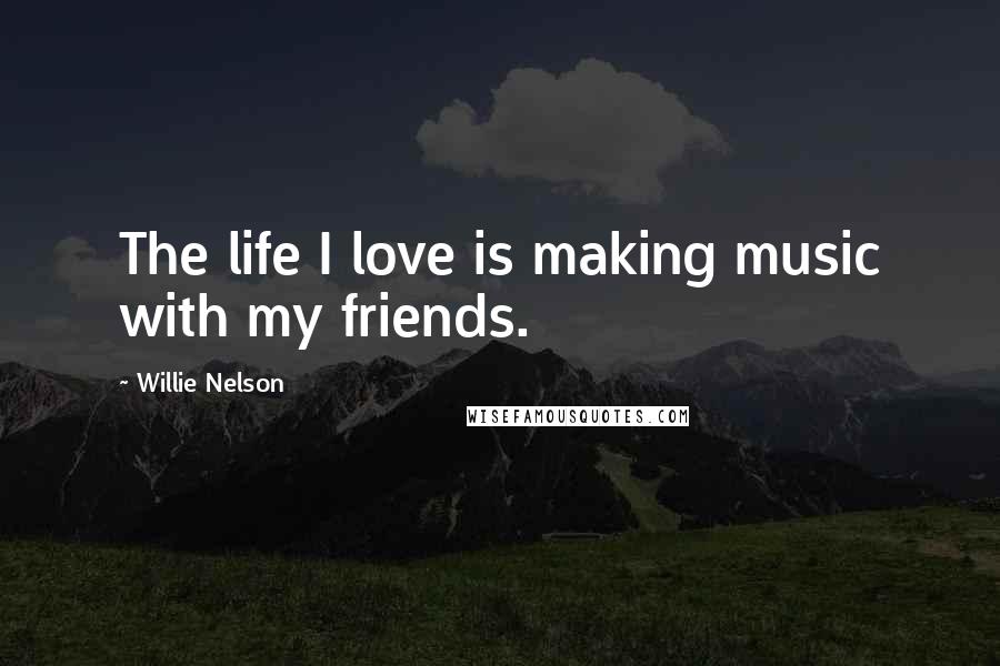 Willie Nelson Quotes: The life I love is making music with my friends.