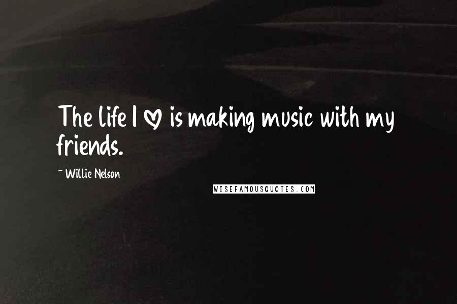 Willie Nelson Quotes: The life I love is making music with my friends.