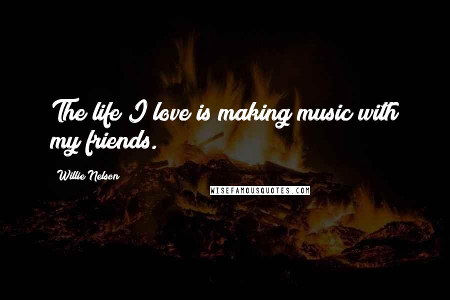 Willie Nelson Quotes: The life I love is making music with my friends.