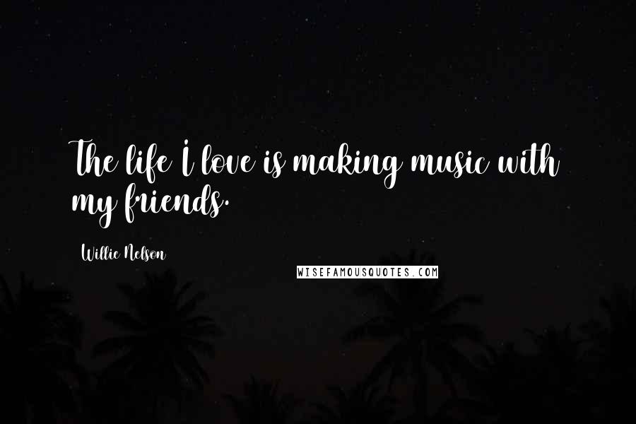 Willie Nelson Quotes: The life I love is making music with my friends.