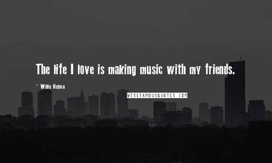 Willie Nelson Quotes: The life I love is making music with my friends.