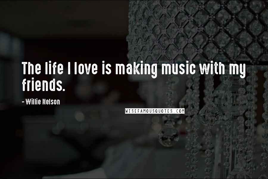 Willie Nelson Quotes: The life I love is making music with my friends.