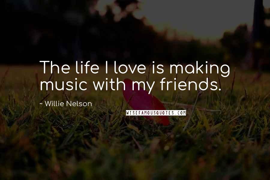 Willie Nelson Quotes: The life I love is making music with my friends.