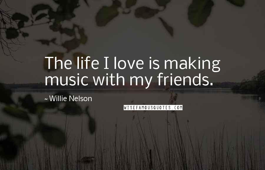 Willie Nelson Quotes: The life I love is making music with my friends.