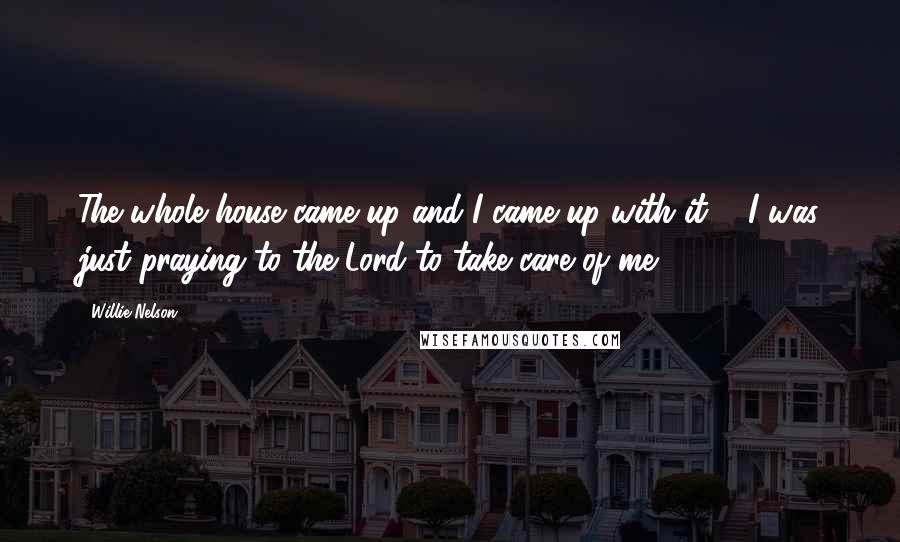 Willie Nelson Quotes: The whole house came up and I came up with it ... I was just praying to the Lord to take care of me.