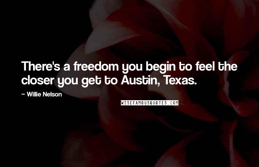 Willie Nelson Quotes: There's a freedom you begin to feel the closer you get to Austin, Texas.