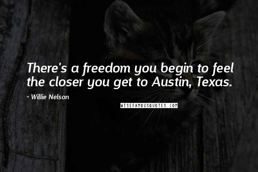Willie Nelson Quotes: There's a freedom you begin to feel the closer you get to Austin, Texas.