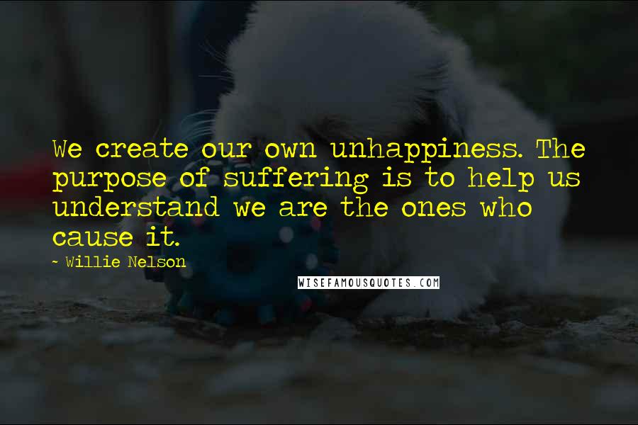 Willie Nelson Quotes: We create our own unhappiness. The purpose of suffering is to help us understand we are the ones who cause it.