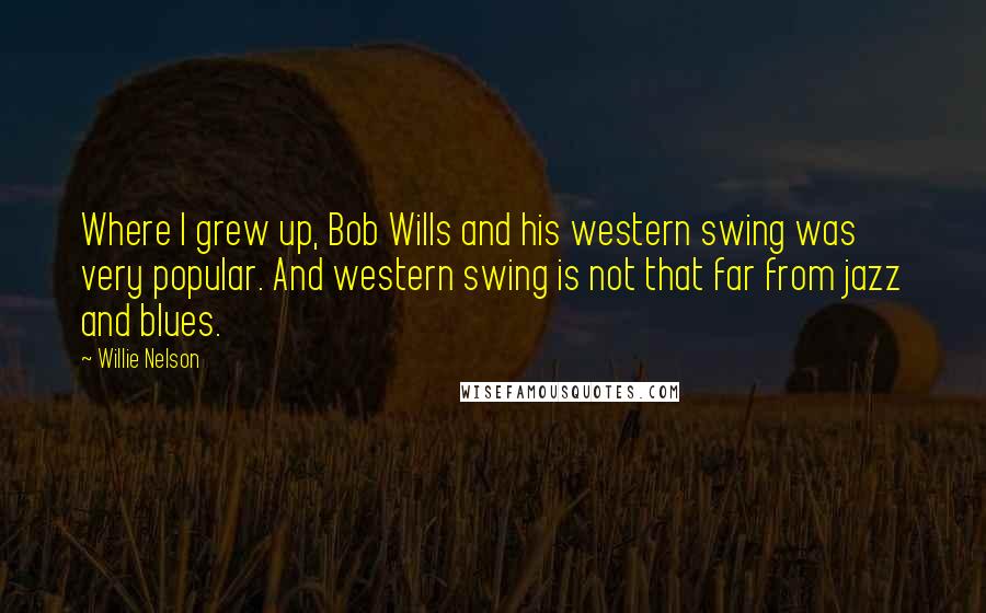 Willie Nelson Quotes: Where I grew up, Bob Wills and his western swing was very popular. And western swing is not that far from jazz and blues.