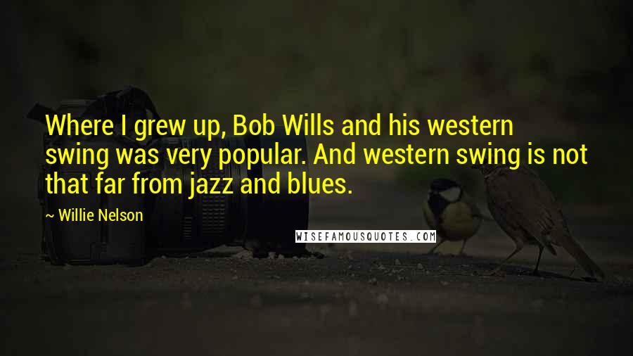 Willie Nelson Quotes: Where I grew up, Bob Wills and his western swing was very popular. And western swing is not that far from jazz and blues.