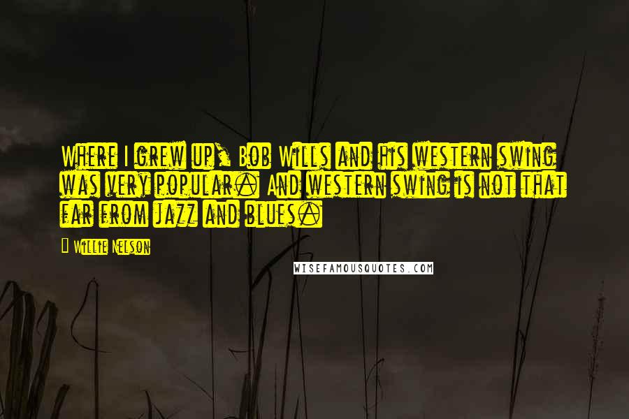 Willie Nelson Quotes: Where I grew up, Bob Wills and his western swing was very popular. And western swing is not that far from jazz and blues.
