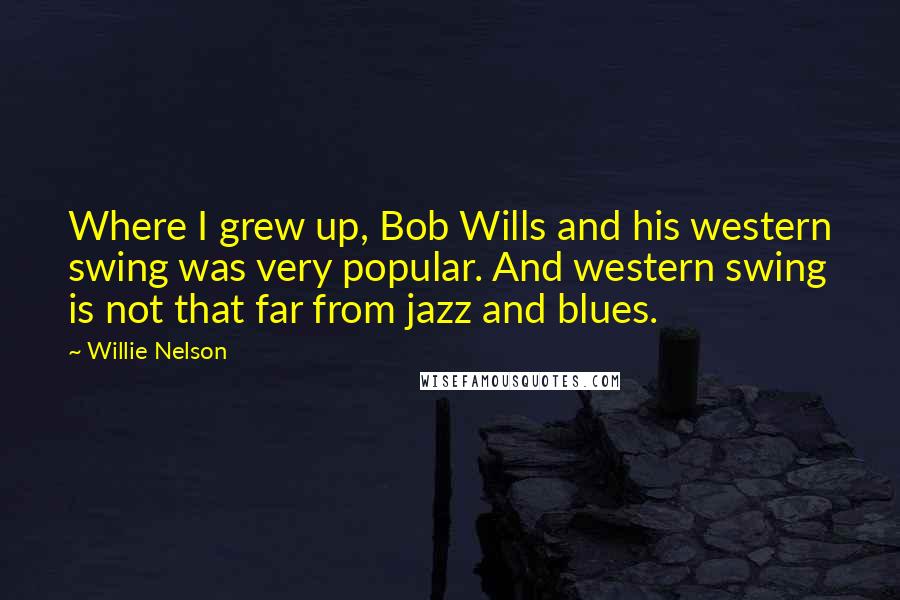 Willie Nelson Quotes: Where I grew up, Bob Wills and his western swing was very popular. And western swing is not that far from jazz and blues.